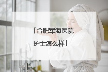 合肥军海医院护士怎么样